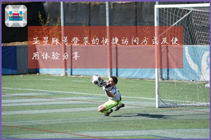 亚星账号登录的快捷访问方式及使用体验分享