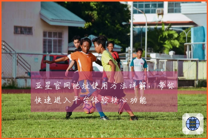 亚星官网地址使用方法详解，带你快速进入平台体验核心功能