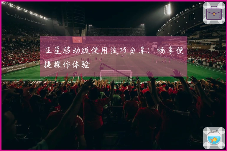 亚星移动版使用技巧分享：畅享便捷操作体验