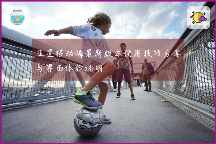 亚星移动端最新版本使用技巧分享与界面体验说明