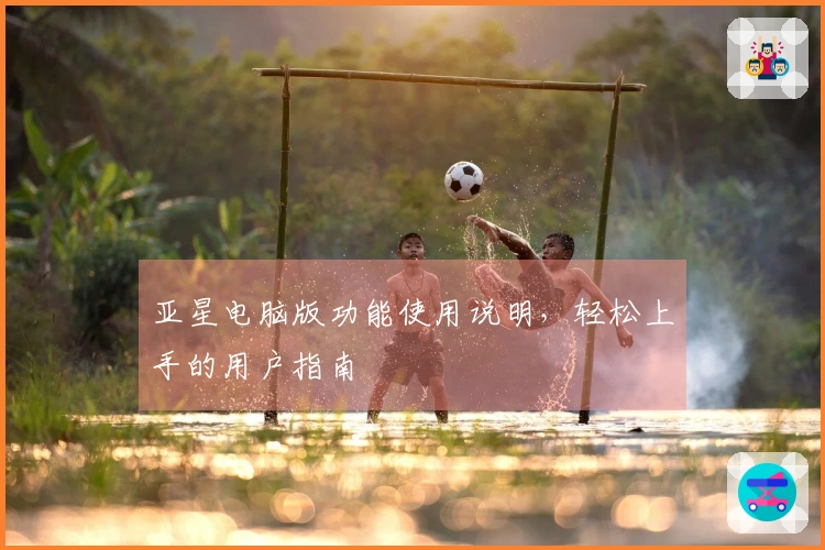 亚星电脑版功能使用说明，轻松上手的用户指南