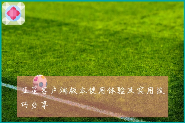 亚星客户端版本使用体验及实用技巧分享